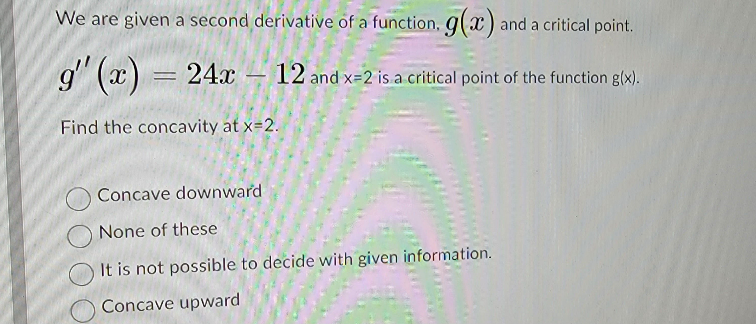 We are given a second derivative of a function, g(x) and a critical point.
g''(x) = 24x12 and x=2 is a critical point of the function g(x).
Find the concavity at x=2.
Concave downward
None of these
It is not possible to decide with given information.
Concave upward