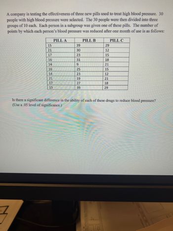 A company is testing the effectiveness of three new pills used to treat high blood pressure. 30
people with high blood pressure were selected. The 30 people were then divided into three
groups of 10 each. Each person in a subgroup was given one of these pills. The number of
points by which each person's blood pressure was reduced after one month of use is as follows:
PILL A
PILL B
7
15
21
17
16
14
16
14
21
17
15
PREHRANS
39
30
23
31
9
25
23
19
27
39
29
12
15
18
21
15
12
21
18
29
PILL C
Is there a significant difference in the ability of each of these drugs to reduce blood pressure?
(Use a .05 level of significance.)