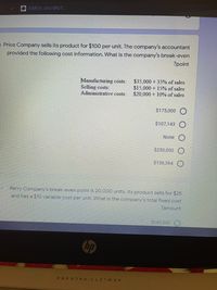 MERSİN ÜNİVERS.
- Price Company sells its product for $100 per unit. The company's accountant
provided the following cost information. What is the company's break-even
?point
Manufacturing costs:
Selling costs:
Administrative costs:
$35,000 + 35% of sales
$15,000 + 15% of sales
$20,000 + 10% of sales
$175,000
$107,143 O
None
$250,000
$136,364 O
14
Perry Company's break-even point is 20,000 units. Its product sells for $25
and has a $10 variable cost per unit. What is the company's total fixed cost
?amount
$180,000 O
hp
HEWLETT-PACKARD
