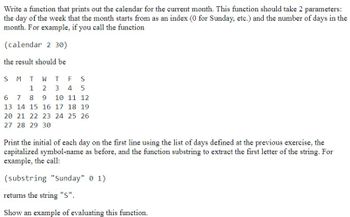 Write a function that prints out the calendar for the current month. This function should take 2 parameters:
the day of the week that the month starts from as an index (0 for Sunday, etc.) and the number of days in the
month. For example, if you call the function
(calendar 2 30)
the result should be
S M T W T F S
1 2 3 4 5
6 7 8 9 10 11 12
13 14 15 16 17 18 19
20 21 22 23 24 25 26
27 28 29 30
Print the initial of each day on the first line using the list of days defined at the previous exercise, the
capitalized symbol-name as before, and the function substring to extract the first letter of the string. For
example, the call:
(substring "Sunday" 01).
returns the string "S".
Show an example of evaluating this function.