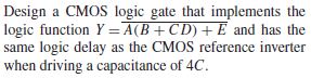 Design a CMOS logic gate that implements the
logic function Y =A(B+C D) + E and has the
same logic delay as the CMOS reference inverter
when driving a capacitance of 4C.
