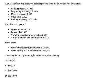 ABC Manufacturing produces a single product with the following data for March:
•
Selling price: $200/unit
Beginning inventory: 0 units
⚫ Units produced: 3,000
Units sold: 2,800
⚫ Ending inventory: 200 units
Variable costs per unit:
⚫ Direct materials: $60
•
Direct labor: $25
⚫ Variable manufacturing overhead: $15
⚫ Variable selling and administrative: $12
Fixed costs:
⚫ Fixed manufacturing overhead: $120,000
⚫ Fixed selling and administrative: $25,000
Calculate the total gross margin under absorption costing.
A. $84,000
B. $98,000
C. $168,000
D. $126,000