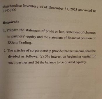 Merchandise Inventory as of December 31, 2023 amounted to
P145,000.
Required:
1. Prepare the statement of profit or loss, statement of changes
in partners' equity and the statement of financial position of
RGem Trading.
2. The articles of co-partnership provide that net income shall be
divided as follows: (a) 5% interest on beginning capital of
each partner and (b) the balance to be divided equally.