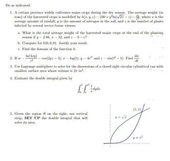 Do as indicated.
1. A certain province widely cultivates maize crops during the dry season. The average weight (in
tons) of the harvested crops is modelled by h(x, y, z)=240+y²ln(√27-2), where z is the
average amount of rainfall, y is the amount of nitrogen in the soil, and z is the number of plants
infected by several vector-borne viruses.
a. What is the total average weight of the harvested maize crops at the end of the planting
season if y=2.86, z = 32, and 8-e?
b. Compute for h(0,0,0). Justify your result.
c. Find the domain of the function h.
In(4xy)
2. If w
du
- cos(2yz - 3), zlog(t), y4e and zsin(-1). Find dt
3. Use Lagrange multipliers to solve for the dimensions of a closed right circular cylindrical can with
smallest surface area whose volume is 27 in".
4. Evaluate the double integral given by
[f
5. Given the region R on the right, use vertical
strip, SET UP the double integral that will
solve its area.
1
-dydz
I
(1, 1)
y = √z
Z
y=r³
THE