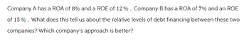 Company A has a ROA of 8% and a ROE of 12 % . Company B has a ROA of 7% and an ROE
of 15%. What does this tell us about the relative levels of debt financing between these two
companies? Which company's approach is better?