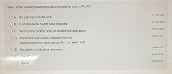 Which of the following statements about the peptide bond is FALSE?
OA. It is a phosphodiester bond
OB. It exhibits partial double bond character.
OC. Atoms of the peptide bond are located in a single plane.
OD. It is formed when water is released from the
condensation of an amino group and a carboxylic acid.
OE. It is a bond that displays resonance.
OF. A and C.
OG. B and E.
cross out
cross out
cross out
cross out
cross out
cross out
cross out