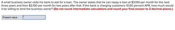 A small business owner visits his bank to ask for a loan. The owner states that he can repay a loan at $3,100 per month for the next
three years and then $2,100 per month for two years after that. If the bank is charging customers 10.00 percent APR, how much would
it be willing to lend the business owner? (Do not round intermediate calculations and round your final answer to 2 decimal places.)
Present value