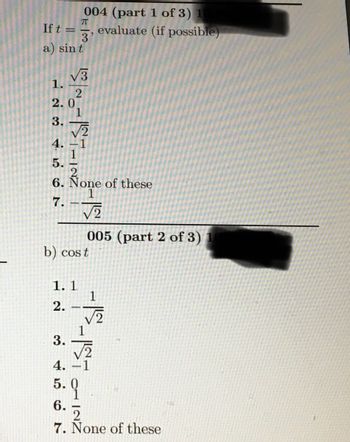 If t =
LOST CONT
a) sint
2.0
3.
4.
5.
7.
6. None of these
1.1
2.
2996 co
10 ~-ST-INZ
b) cost
3.
4.
7
004 (part 1 of 3) 1
evaluate (if possible)
6.
-
5. 9
√2
005 (part 2 of 3) 1
1
√2
ㅔㄱ
2
7. None of these