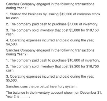 Sanchez Company engaged in the following transactions
during Year 1:
1. Started the business by Issuing $12,500 of common stock
for cash.
2. The company paid cash to purchase $7,600 of inventory.
3. The company sold inventory that cost $5,000 for $10,150
cash.
4. Operating expenses incurred and paid during the year,
$4,500.
Sanchez Company engaged in the following transactions
during Year 2:
1. The company paid cash to purchase $10,800 of inventory.
2. The company sold Inventory that cost $9,200 for $16,750
cash.
3. Operating expenses incurred and paid during the year,
$5,500.
Sanchez uses the perpetual inventory system.
The balance in the inventory account shown on December 31,
Year 2 is