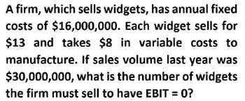 A firm, which sells widgets, has annual fixed
costs of $16,000,000. Each widget sells for
$13 and takes $8 in variable costs to
manufacture. If sales volume last year was
$30,000,000, what is the number of widgets
the firm must sell to have EBIT = 0?