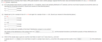 Let x denote the time (in minutes) that it takes a fifth-grade student to read a certain passage. Suppose that the mean value and standard deviation of x are μ = 2 minutes and
= 0.5 minutes, respectively.
(a) If x is the sample mean time for a random sample of n = 9 students, where is the sampling distribution of x centered, and how much does it spread out around the center (as
described by its standard deviation)? (Round your answers to three decimal places.)
μx =
oz
minutes
minutes
(b) Repeat part (a) for a sample of size of n = 40 and again for a sample of size n = 100. (Round your answers to three decimal places.)
n = 40
H x =
ox=
n = 100
Hy =
ox=
minutes
minutes
minutes
minutes
How do the centers and variability of the three x distributions compare to one another?
The centers of the distributions of the sample mean are ---Select---
---Select---
v.
✓, and the standard deviations (and therefore spreads) of these distributions are
(c) Which of the sample sizes in part (b) would be most likely to result in an x value close to μ, and why?
A sample size of n = ---Select--- is most likely to result in a sample mean close to μ, since this is the sample size that results in the --Select---
of x.
of the distribution