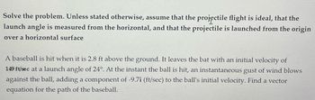 Solve the problem. Unless stated otherwise, assume that the projectile flight is ideal, that the
launch angle is measured from the horizontal, and that the projectile is launched from the origin
over a horizontal surface
A baseball is hit when it is 2.8 ft above the ground. It leaves the bat with an initial velocity of
149 ft/sec at a launch angle of 24°. At the instant the ball is hit, an instantaneous gust of wind blows
against the ball, adding a component of -9.7i (ft/sec) to the ball's initial velocity. Find a vector
equation for the path of the baseball.