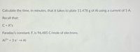 Calculate the time, in minutes, that it takes to plate 11.478 g of Al using a current of 5 A.
Recall that:
C = A*s
Faraday's constant, F, is 96,485 C/mole of electrons.
Al3+ + 3 e → Al
