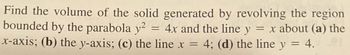 Find the volume of the solid generated by revolving the region
bounded by the parabola y² = 4x and the line y = x about (a) the
x-axis; (b) the y-axis; (c) the line x = 4; (d) the line y = 4.