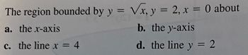 **Calculus Problem: Region Bounded by Curves**

Consider the region bounded by the following curves:

\[ y = \sqrt{x} \]
\[ y = 2 \]
\[ x = 0 \]

This region can be analyzed in relation to different axes and lines. Evaluate the properties of the region when rotated about:

- **(a)** the x-axis
- **(b)** the y-axis
- **(c)** the line \( x = 4 \)
- **(d)** the line \( y = 2 \)

This problem aims to explore the different areas and volumes created when revolving this bounded region around the specified lines and axes.