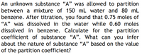 An unknown substance "A" was allowed to partition
between a mixture of 150 mL water and 80 mL
benzene. After titration, you found that 0.75 moles of
"A" was dissolved in the water while 0.60 moles
dissolved in benzene. Calculate for the partition
coefficient of substance "A". What can you infer
about the nature of substance "A" based on the value
of the partition coefficient?
