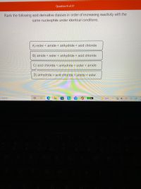 Question 8 of 27
Rank the following acid derivative classes in order of increasing reactivity with the
same nucleophile under identical conditions.
A) ester < amide < anhydride < acid chloride
B) amide < ester < anhydride < acid chloride
C) acid chloride < anhydride < ester < amide
D) anhydride < acid chloride < amide < ester
o search
51%
34°F
