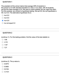 **Question 1**

The president of this school claims that the average GPA of students in this school is 3.0 with a standard deviation of 0.3. However, in our class, with 25 students, we find the class average is 2.9. We want to check whether we can reject the claim. For this purpose, we conduct hypothesis testing. We set H0, the null hypothesis as H0: μ = 3.0. The alternative hypothesis Ha is:

- ○ μ > 3.0
- ○ μ < 3.0
- ● μ = 2.9
- ○ μ ≠ 3.0

**Question 2**

(Continue 1). For this testing problem, find the value of the test statistic:

- ○ 1.66
- ● -2.16
- ○ -1.67
- ○ 1.21

**Question 3**

(Continue 2). The p-value is:

- ○ 0.0475
- ○ 0.0950
- ● 0.0154
- ○ 0.1131