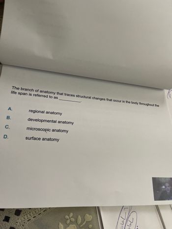 B.
C.
The branch of anatomy that traces structural changes that occur in the body throughout the
life span is referred to as
A.
regional anatomy
developmental anatomy
microscopic anatomy
surface anatomy
D.