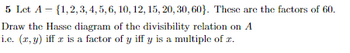 5 Let A = {1,2,3, 4, 5, 6, 10, 12, 15, 20, 30, 60). These are the factors of 60.
Draw the Hasse diagram of the divisibility relation on A
i.c. (x, y) iff z is a factor of y iff y is a multiple of z.