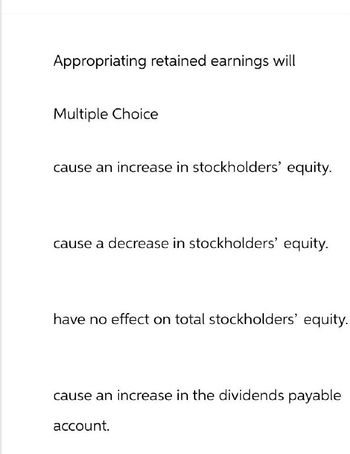 Appropriating retained earnings will
Multiple Choice
cause an increase in stockholders' equity.
cause a decrease in stockholders' equity.
have no effect on total stockholders' equity.
cause an increase in the dividends payable
account.