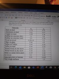 Friction
Saved to this PC
Design
Layout
References
Mailings
Review
View
6Search
Help
11
A A Aa- Ao
AaBbCcDc AaBbCcDc AaBt AaBbC A
b x, x A 0.A-
目三三 三,-
田。
1 Normal
1No Spac. 1Heading 1 THeading 2
Font
Paragraph
Styles
would you have to apply to get the car to start sliding? If you continued to apply this same
force, determine the acceleration of the car. If you pushed for 20 s, how far would the car
travel? (use dry concrete)
Materials
Steel on steel
0.74
0.57
Aluminum on steel
0.61
0.47
Copper on steel
Rubber on concrete (dry)
Rubber on concrete (wet)
0.53
0.36
1.0
0.8
0.3
0.25
Wood on wood
0.25-0.5
0.2
Glass on glass
0.94
0.4
Teflon on Teflon
0.04
0.04
Teflon on steel
0.04
0.04
Waxed wood on wet snoW
0.14
0.1
Waxed wood on dry snoW
0.10
0.04
Metal on metal (lubricated)
Ice on ice
0.15
0.06
0.1
0.03
Synovial joints in humans
Very rough surfaces
0.01
0.003
1.5
DELL
