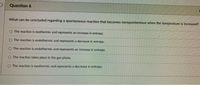 Question 6
What can be concluded regarding a spontaneous reaction that becomes nonspontaneous when the temperature is increased?
O The reaction is exothermic and represents an increase in entropy.
O The reaction is endothermic and represents a decrease in entropy.
CO The reaction is endothermic and represents an increase in entropy.
CO The reaction takes place in the gas phase.
O The reaction is exothermic and represents a decrease in entropy.
