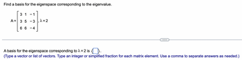 **Find a Basis for the Eigenspace Corresponding to the Eigenvalue**

**Problem Statement:**

You are given the matrix:
\[ A = \begin{bmatrix} 3 & 1 & -1 \\ 3 & 5 & -3 \\ 6 & 6 & -4 \end{bmatrix} \]
and the eigenvalue \( \lambda = 2 \).

**Objective:**

Find a basis for the eigenspace corresponding to the eigenvalue \( \lambda = 2 \).

**Solution:**

A basis for the eigenspace corresponding to \( \lambda = 2 \) is represented as \(\{ \text{[ ]} \} \).

*(Note: You are expected to type a vector or list of vectors. Type an integer or a simplified fraction for each matrix element. Use a comma to separate answers as needed.)*