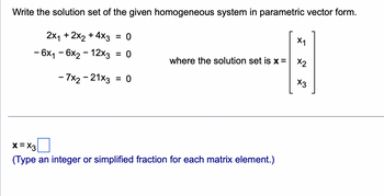 Write the solution set of the given homogeneous system in parametric vector form.
2x₁ + 2x2 + 4x3 = 0
- 6x₁ - 6x2 - 12x3 = 0
- 7x2 - 21x3 = 0
where the solution set is x =
x=X3
(Type an integer or simplified fraction for each matrix element.)
X1
X2
X3