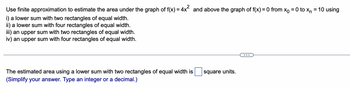 **Problem Statement:**

Use finite approximation to estimate the area under the graph of \( f(x) = 4x^2 \) and above the graph of \( f(x) = 0 \) from \( x_0 = 0 \) to \( x_n = 10 \) using:

i) A lower sum with two rectangles of equal width.  
ii) A lower sum with four rectangles of equal width.  
iii) An upper sum with two rectangles of equal width.  
iv) An upper sum with four rectangles of equal width.

---

**Calculation Prompt:**

The estimated area using a lower sum with two rectangles of equal width is \(\_\_\_\) square units.  
*(Simplify your answer. Type an integer or a decimal.)*

--- 

**Explanation for Educational Insight:**

This problem involves estimating the area under a curve using Riemann sums, which is a common method in calculus to approximate integrals. The lower sum uses the smallest function values in each subinterval to form rectangles, while the upper sum uses the largest. Adjusting the number of rectangles affects the accuracy of the approximation.