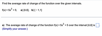 Find the average rate of change of the function over the given intervals.
3
f(x) = 5x³+5; a) [4,6], b) [1,1]
a) The average rate of change of the function f(x) = 5x³ + 5 over the interval [4,6] is
(Simplify your answer.)