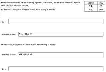 **Equilibrium Reactions Involving Ammonia and Water**

Complete the equations for the following equilibria, calculate \( K_c \) for each reaction and express its value in proper scientific notation.

**(a) Ammonia (acting as a base) reacts with water (acting as an acid):**

- **Equilibrium Reaction:**  
  \(\text{NH}_3 + \text{H}_2\text{O} \rightleftharpoons\)

- **Equilibrium Constant (\( K_c \)):**  
  \[ \boxed{} \]

**(b) Ammonia (acting as an acid) reacts with water (acting as a base):**

- **Equilibrium Reaction:**  
  \(\text{NH}_3 + \text{H}_2\text{O} \rightleftharpoons\)

- **Equilibrium Constant (\( K_c \)):**  
  \[ \boxed{} \]

**Species and \( pK_a \) values:**

\[
\begin{array}{|c|c|}
\hline
\text{Species} & pK_a \\
\hline
\text{NH}_3 & 35 \\
\text{NH}_4^+ & 9.25 \\
\hline
\end{array}
\]

This exercise involves completing and analyzing the given equilibrium reactions where ammonia acts in different roles, either as a base or an acid. The \( pK_a \) values of the involved species are provided to assist in these calculations.