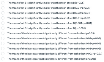 The mean of set B is significantly smaller than the mean of set B (p>0.05)
The mean of set B is significantly smaller than the mean of set B (0.04<p<0.05)
The mean of set B is significantly smaller than the mean of set B (0.02<p<0.04)
The mean of set B is significantly smaller than the mean of set B (0.01<p<0.02)
The mean of set B is significantly smaller than the mean of set B (0.001<p<0.01)
The mean of set B is significantly smaller than the mean of set B (p<0.001)
The means of the data sets are not significantly different from each other (p>0.05)
The means of the data sets are not significantly different from each other (0.04<p<0.05)
The means of the data sets are not significantly different from each other (0.02<p<0.04)
The means of the data sets are not significantly different from each other (0.01<p<0.02)
The means of the data sets are not significantly different from each other (0.001<p<0.01)
The means of the data sets are not significantly different from each other (p<0.001)