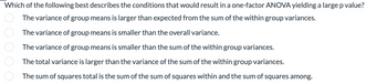 Which of the following best describes the conditions that would result in a one-factor ANOVA yielding a large p value?
The variance of group means is larger than expected from the sum of the within group variances.
The variance of group means is smaller than the overall variance.
000 00
The variance of group means is smaller than the sum of the within group variances.
The total variance is larger than the variance of the sum of the within group variances.
The sum of squares total is the sum of the sum of squares within and the sum of squares among.