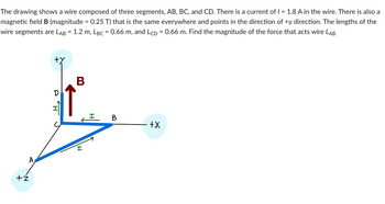 The drawing shows a wire composed of three segments, AB, BC, and CD. There is a current of 1 = 1.8 A in the wire. There is also a
magnetic field B (magnitude = 0.25 T) that is the same everywhere and points in the direction of +y direction. The lengths of the
wire segments are LAB = 1.2 m, LBc = 0.66 m, and LCD = 0.66 m. Find the magnitude of the force that acts wire LAB.
+ż
I
B
I
I
+X