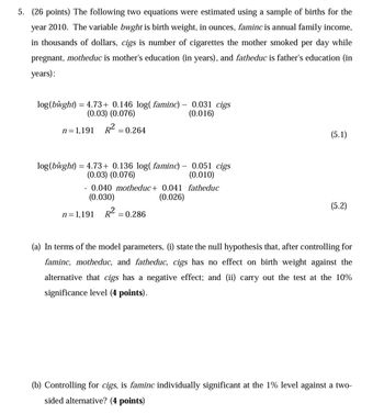 5. (26 points) The following two equations were estimated using a sample of births for the
year 2010. The variable bwght is birth weight, in ounces, faminc is annual family income,
in thousands of dollars, cigs is number of cigarettes the mother smoked per day while
pregnant, motheduc is mother's education (in years), and fatheduc is father's education (in
years):
log (bŵght) = 4.73+ 0.146 log( faminc) -
(0.03) (0.076)
n=1,191 R² = 0.264
0.031 cigs
(0.016)
(5.1)
log (bŵght) = 4.73+ 0.136 log( faminc) -
(0.03) (0.076)
-
0.051 cigs
(0.010)
0.040 motheduc+ 0.041 fatheduc
(0.030)
n=1,191 R² = 0.286
(0.026)
(5.2)
(a) In terms of the model parameters, (i) state the null hypothesis that, after controlling for
faminc, motheduc, and fatheduc, cigs has no effect on birth weight against the
alternative that cigs has a negative effect; and (ii) carry out the test at the 10%
significance level (4 points).
(b) Controlling for cigs, is faminc individually significant at the 1% level against a two-
sided alternative? (4 points)