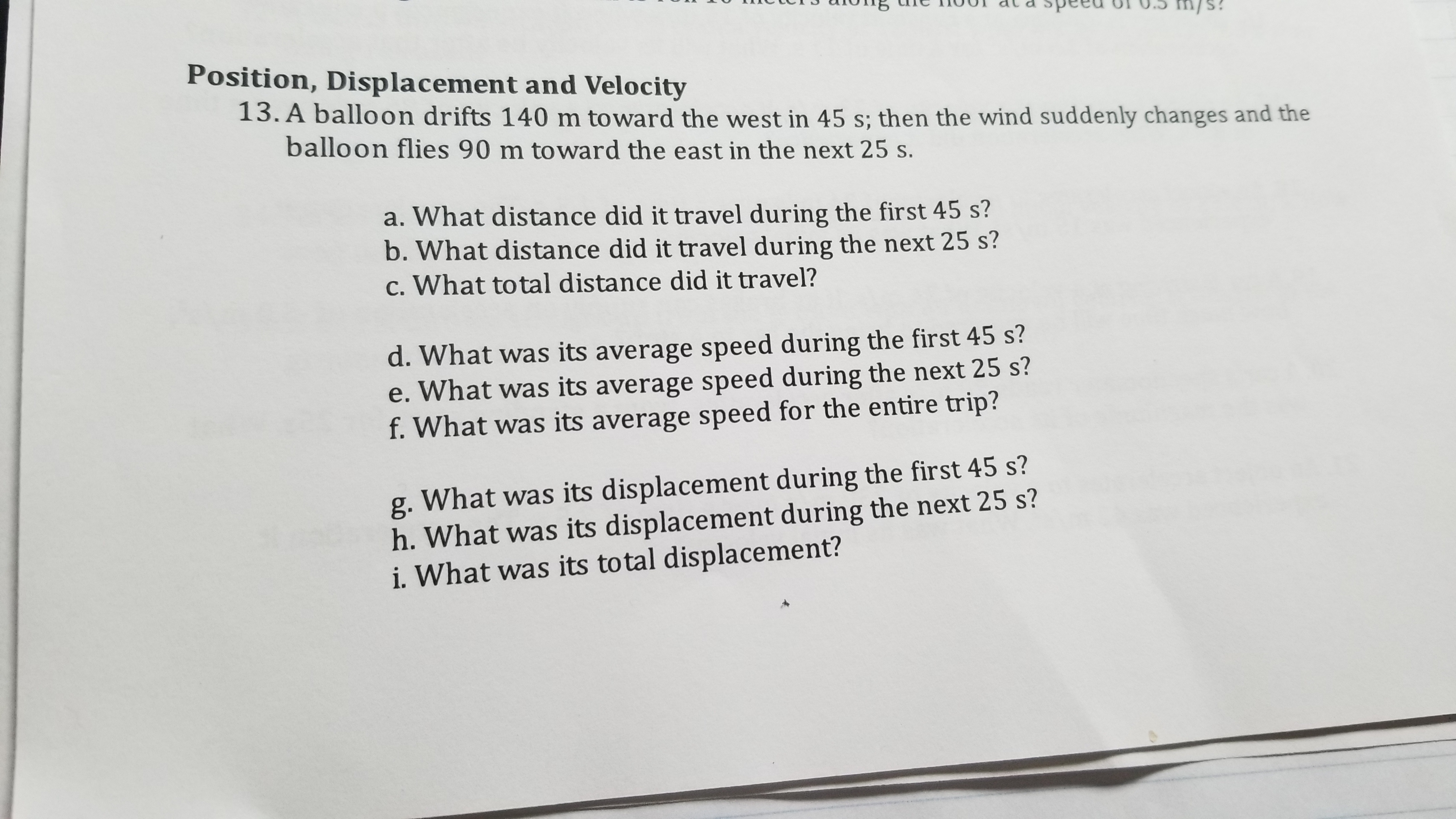 **Position, Displacement, and Velocity**

13. A balloon drifts 140 m toward the west in 45 s; then the wind suddenly changes and the balloon flies 90 m toward the east in the next 25 s.

a. What distance did it travel during the first 45 s?  
b. What distance did it travel during the next 25 s?  
c. What total distance did it travel?  
d. What was its displacement during the first 45 s?  
e. What was its displacement during the next 25 s?  
f. What was its total displacement?  
g. What was its average speed during the first 45 s?  
h. What was its average speed during the next 25 s?  
i. What was its average speed for the entire trip?