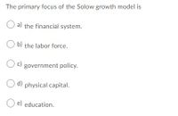 The primary focus of the Solow growth model is
O a) the financial system.
O b) the labor force.
c)
government policy.
d) physical capital.
O e) education.
