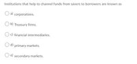 Institutions that help to channel funds from savers to borrowers are known as
a) corporations.
O b) Treasury firms.
O c) financial intermediaries.
O d) primary markets.
e) secondary markets.
