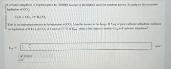 bo Carbonic anhydrase of erythrocytes (M, 30,000) has one of the highest turnover numbers known. It catalyzes the reversible
hydration of CO2
Macmillan Learning
H,O+CO, = H, CO,
This is an important process in the transport of CO, from the tissues to the lungs. If 5 μg of pure carbonic anhydrase catalyzes
the hydration of 0.15 g of CO, in 1 min at 37 °C at Vmax, what is the turnover number (kcat) of carbonic anhydrase?
I
kcal =
x10
TOOLS
min-1