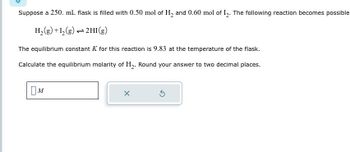 Suppose a 250. mL flask is filled with 0.50 mol of H2 and 0.60 mol of 12. The following reaction becomes possible
H2(g) +12(g) 2HI (g)
The equilibrium constant K for this reaction is 9.83 at the temperature of the flask.
Calculate the equilibrium molarity of H2. Round your answer to two decimal places.
Ом
X