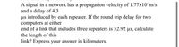 A signal in a network has a propagation velocity of 1.77x10" m/s
and a delay of 4.3
us introduced by each repeater. If the round trip delay for two
computers at either
end of a link that includes three repeaters is 52.92 us, calculate
the length of this
link? Express your answer in kilometers.
