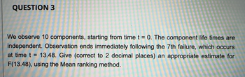 QUESTION 3
We observe 10 components, starting from time t = 0. The component life times are
independent. Observation ends immediately following the 7th failure, which occurs
at time t = 13.48. Give (correct to 2 decimal places) an appropriate estimate for
F(13.48), using the Mean ranking method.