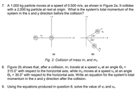 7. A 1.000 kg particle moves at a speed of 0.500 m/s, as shown in Figure 2a. It collides
with a 2,000 kg particle at rest at origin. What is the system's total momentum of the
system in the x and y direction before the collision?
m2) V4
30
m
m2
+X
+X
45°
m
(a)
(b)
Fig. 2: Collision of mass m, and m,
8. Figure 2b shows that, after a collision, m, travels at a speed v; at an angle e; =
315.0° with respect to the horizontal axis, while m, moves at a speed v4 at an angle
O4 = 30.0° with respect to the horizontal axis. Write an equation for the system's total
momentum in the x and y direction after the collision.
9. Using the equations produced in question 8, solve the value of v3 and v4.
