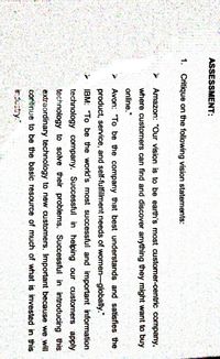 ASSESSMENT:
1. Critique on the following vision statements:
Amazon: "Our vision is to be earth's most customer-centric company,
where customers can find and discover anything they might want to buy
online."
Avon: "To be the company that best understands and satisfies the
product, service, and self-fulfillment needs of women-globally."
IBM: "To be the world's most successful and important information
technology company. Successful in helping our customers apply
technology to solve their problems. Successful in introducing this
extraordinary technology to new customers. Important because we will
continue to be the basic resource of much of what is invested in this
industry."
