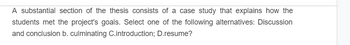 A substantial section of the thesis consists of a case study that explains how the
students met the project's goals. Select one of the following alternatives: Discussion
and conclusion b. culminating C.introduction; D.resume?