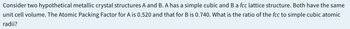 Consider two hypothetical metallic crystal structures A and B. A has a simple cubic and B a fcc lattice structure. Both have the same
unit cell volume. The Atomic Packing Factor for A is 0.520 and that for B is 0.740. What is the ratio of the fcc to simple cubic atomic
radii?
