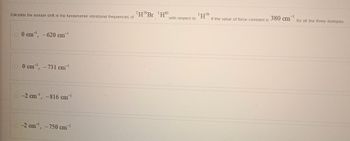 Calculate the Isotope shift in the fundamental vibrational frequencies of
HBr 'H"
-1
0 cm, -620 cm"
0 cm³¹, -731 cm¹
-2 cm, -816 cm¹
-2 cm, -750 cm¹
1H79
with respect to
If the value of force constant is
380 cm
-1
for all the three Isotopes.