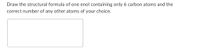 Draw the structural formula of one enol containing only 6 carbon atoms and the
correct number of any other atoms of your choice.
