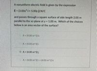 Anonuniform electric fiekd is given by the expression
E-3.005.00y ) N/C
and passes through a square surface of side length 2.00 m
parallel to the plane at y 1.00 m, Which of the choices
below is an area vector of the surface?
A-(4.00 2
A-400 2 4.00 m2
